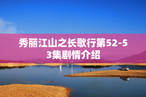 秀丽江山之长歌行第52-53集剧情介绍