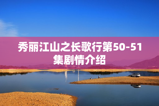 秀丽江山之长歌行第50-51集剧情介绍