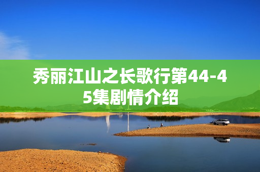 秀丽江山之长歌行第44-45集剧情介绍