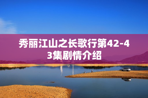 秀丽江山之长歌行第42-43集剧情介绍