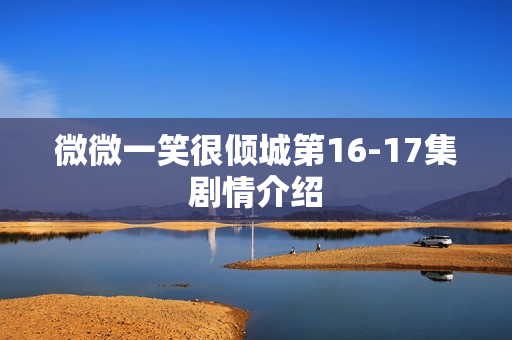 微微一笑很倾城第16-17集剧情介绍