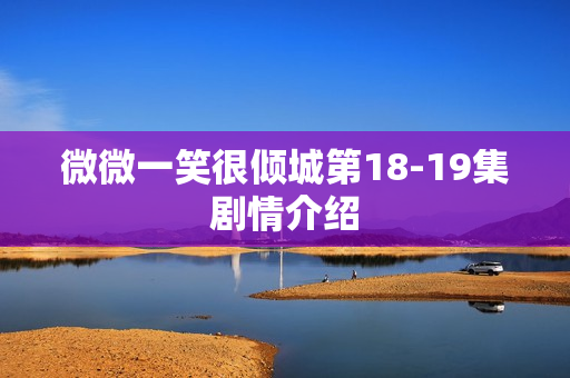 微微一笑很倾城第18-19集剧情介绍
