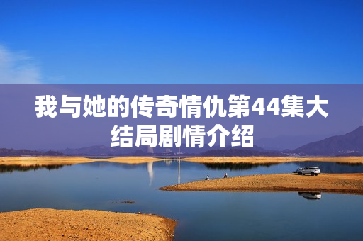 我与她的传奇情仇第44集大结局剧情介绍
