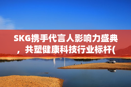 SKG携手代言人影响力盛典，共塑健康科技行业标杆(skg代言人有哪些)