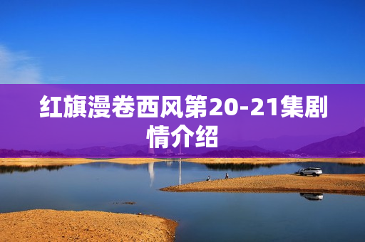 红旗漫卷西风第20-21集剧情介绍