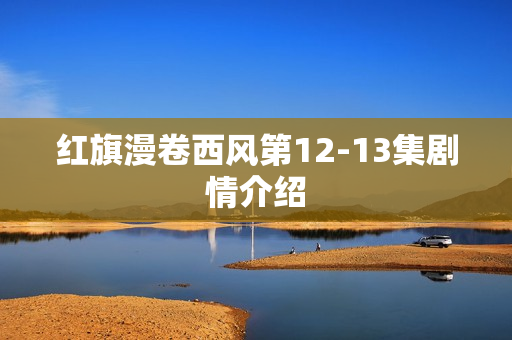 红旗漫卷西风第12-13集剧情介绍