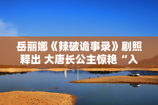 岳丽娜《辣破诡事录》剧照释出 大唐长公主惊艳“入画”解锁辣味新风尚