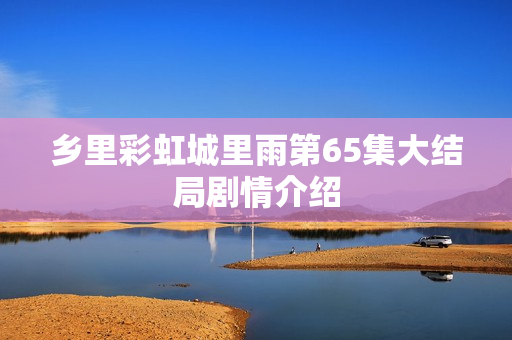 乡里彩虹城里雨第65集大结局剧情介绍