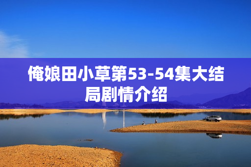 俺娘田小草第53-54集大结局剧情介绍