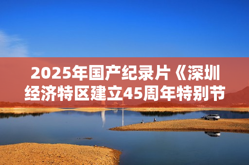 2025年国产纪录片《深圳经济特区建立45周年特别节目》HD中字 2025年国产纪录片《深圳经济特区建立45周年特别节目》HD中字