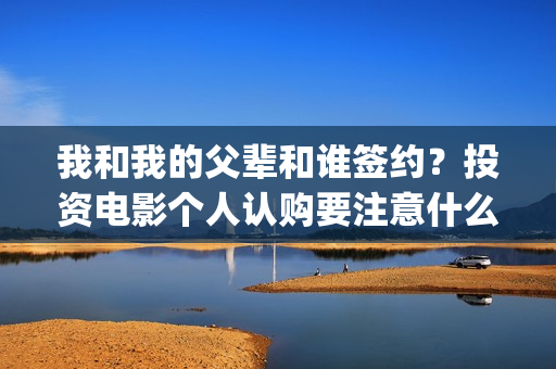 我和我的父辈和谁签约？投资电影个人认购要注意什么？(我和我的父辈是悲剧吗)
