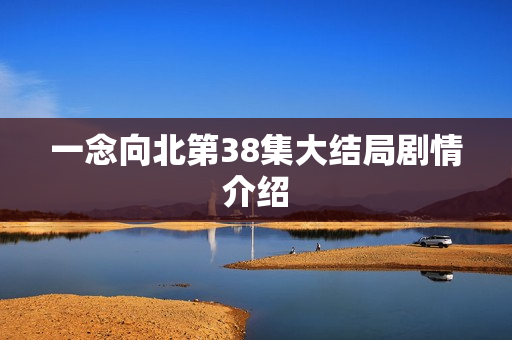 一念向北第38集大结局剧情介绍