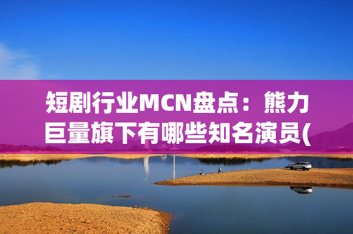 短剧行业MCN盘点：熊力巨量旗下有哪些知名演员(短剧或成行业主流)