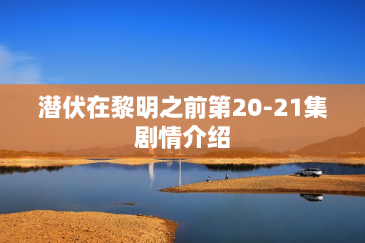 潜伏在黎明之前第20-21集剧情介绍