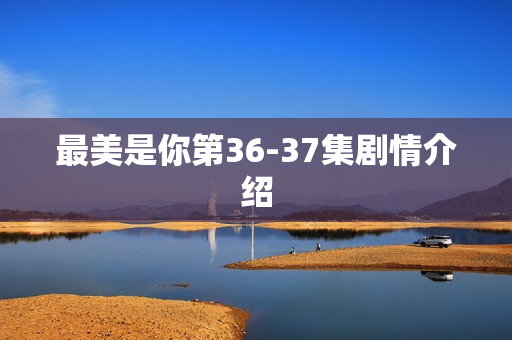 最美是你第36-37集剧情介绍