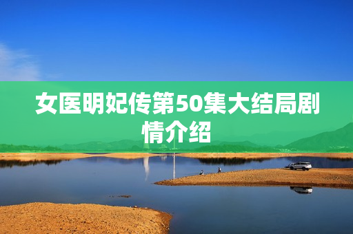 女医明妃传第50集大结局剧情介绍