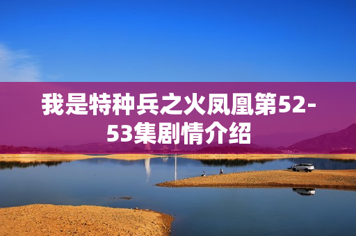 我是特种兵之火凤凰第52-53集剧情介绍