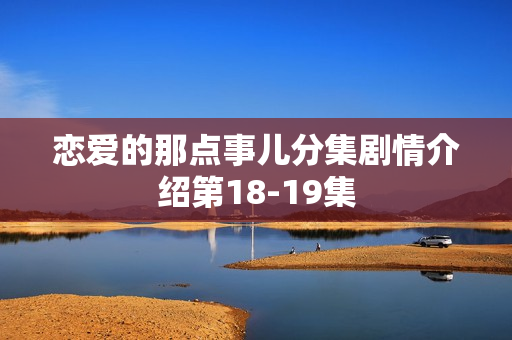 恋爱的那点事儿分集剧情介绍第18-19集