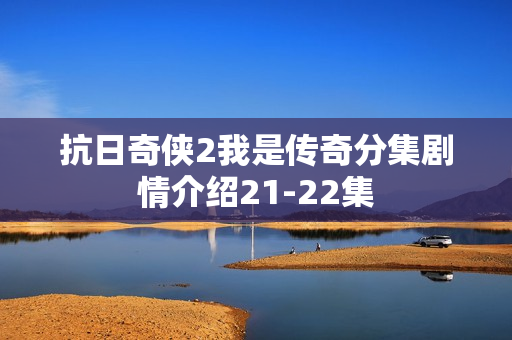 抗日奇侠2我是传奇分集剧情介绍21-22集