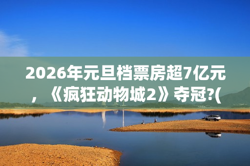 2026年元旦档票房超7亿元，《疯狂动物城2》夺冠?(2020年元旦档期电影)