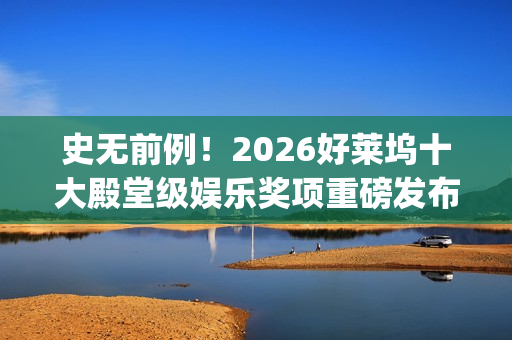 史无前例！2026好莱坞十大殿堂级娱乐奖项重磅发布 华鼎奖成首个入围亚洲奖项(史无前例的三大生肖)