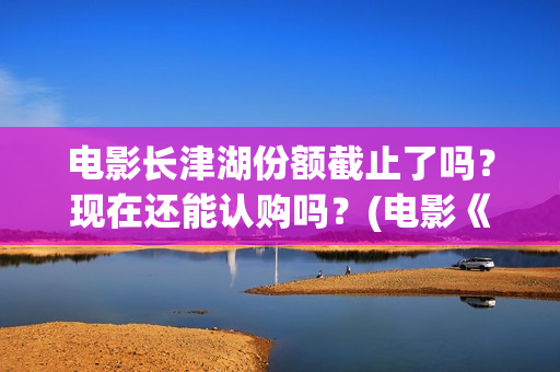 电影长津湖份额截止了吗？现在还能认购吗？(电影《长津湖》打破11项纪录)