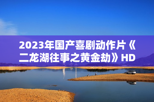 2023年国产喜剧动作片《二龙湖往事之黄金劫》HD国语中字