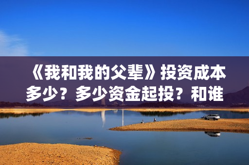 《我和我的父辈》投资成本多少？多少资金起投？和谁签约的？(我和我的父辈在线观看免费全集电视剧)