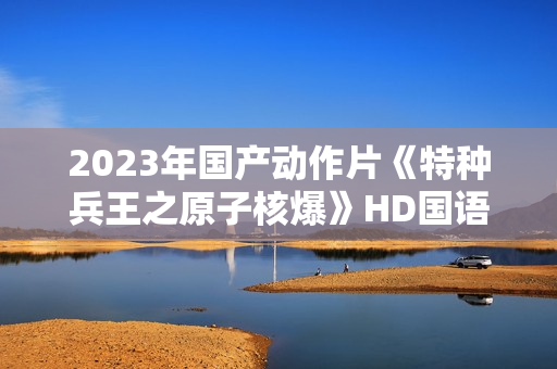2023年国产动作片《特种兵王之原子核爆》HD国语中字