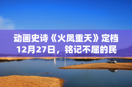 动画史诗《火凤重天》定档12月27日，铭记不屈的民族脊梁(火凤的歌)
