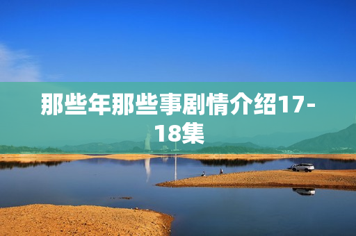 那些年那些事剧情介绍17-18集
