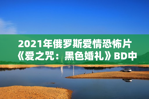 2021年俄罗斯爱情恐怖片《爱之咒：黑色婚礼》BD中英双字