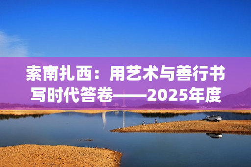 索南扎西：用艺术与善行书写时代答卷——2025年度工作总结(索南扎西出生年月)