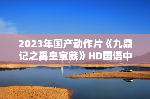 2023年国产动作片《九鼎记之禹皇宝藏》HD国语中字
