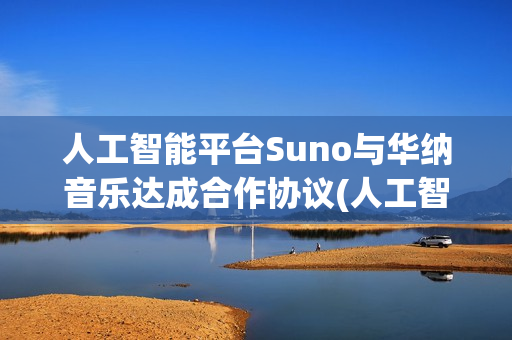 人工智能平台Suno与华纳音乐达成合作协议(人工智能平台官网)