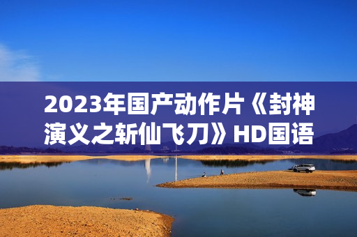 2023年国产动作片《封神演义之斩仙飞刀》HD国语中字