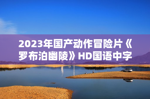 2023年国产动作冒险片《罗布泊幽陵》HD国语中字