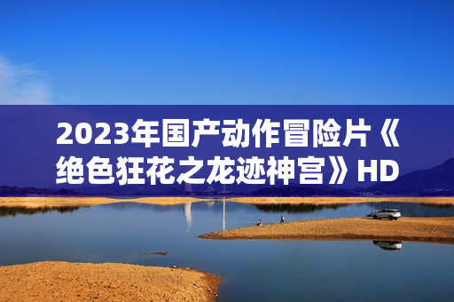 2023年国产动作冒险片《绝色狂花之龙迹神宫》HD国语中字