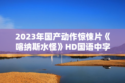 2023年国产动作惊悚片《喀纳斯水怪》HD国语中字