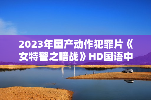 2023年国产动作犯罪片《女特警之暗战》HD国语中字