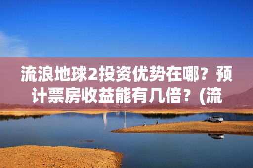 流浪地球2投资优势在哪？预计票房收益能有几倍？(流浪地球2投资方都有哪些公司)