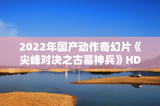 2022年国产动作奇幻片《尖峰对决之古墓神兵》HD国语中字