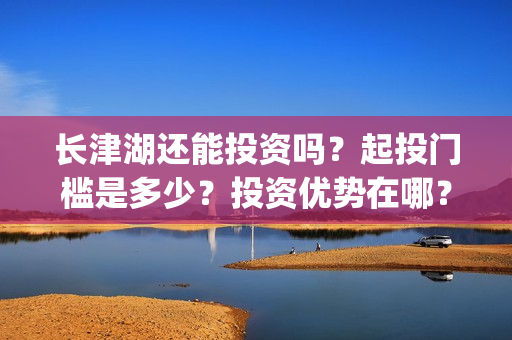 长津湖还能投资吗？起投门槛是多少？投资优势在哪？(长津湖可以投资吗)