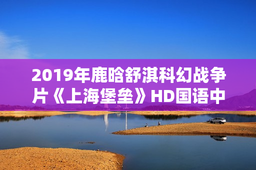 2019年鹿晗舒淇科幻战争片《上海堡垒》HD国语中英双字修复