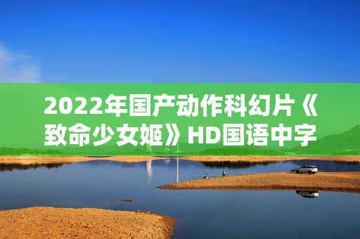 2022年国产动作科幻片《致命少女姬》HD国语中字 2022年国产动作科幻片《致命少女姬》HD国语中字