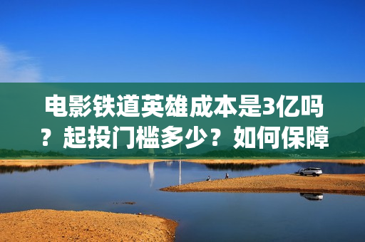 电影铁道英雄成本是3亿吗？起投门槛多少？如何保障票房收益？(电影铁道英雄成龙在线观看)