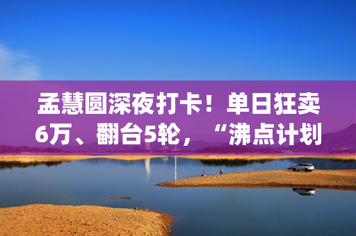 孟慧圆深夜打卡！单日狂卖6万、翻台5轮，“沸点计划”凭啥火出圈？(孟慧圆素颜)