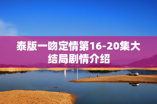 泰版一吻定情第16-20集大结局剧情介绍 泰版一吻定情第16-20集大结局剧情介绍
