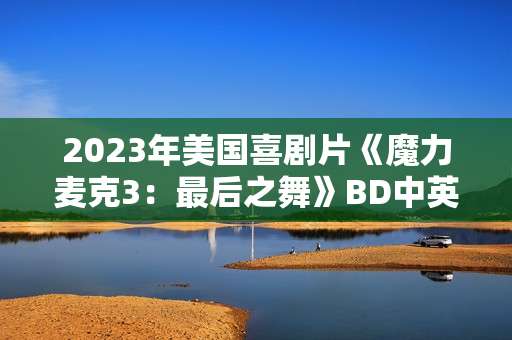 2023年美国喜剧片《魔力麦克3:最后之舞》BD中英双字 2023年美国喜剧片《魔力麦克3:最后之舞》BD中英双字