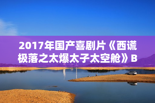 2017年国产喜剧片《西谎极落之太爆太子太空舱》BD国粤双语中字 2017年国产喜剧片《西谎极落之太爆太子太空舱》BD国粤双语中字